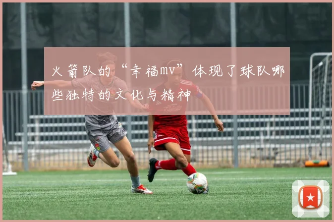 火箭队的“幸福mv”体现了球队哪些独特的文化与精神