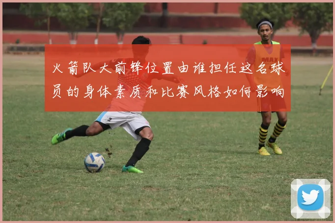火箭队大前锋位置由谁担任这名球员的身体素质和比赛风格如何影响球队战术